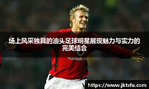 场上风采独具的油头足球明星展现魅力与实力的完美结合